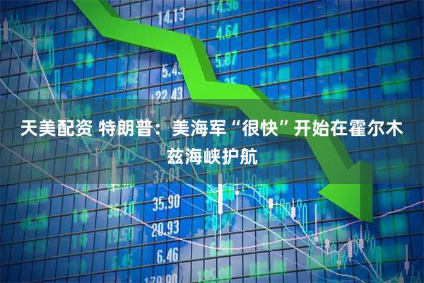 天美配资 特朗普：美海军“很快”开始在霍尔木兹海峡护航