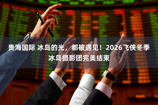 贵海国际 冰岛的光，都被遇见！2026飞侠冬季冰岛摄影团完美结束