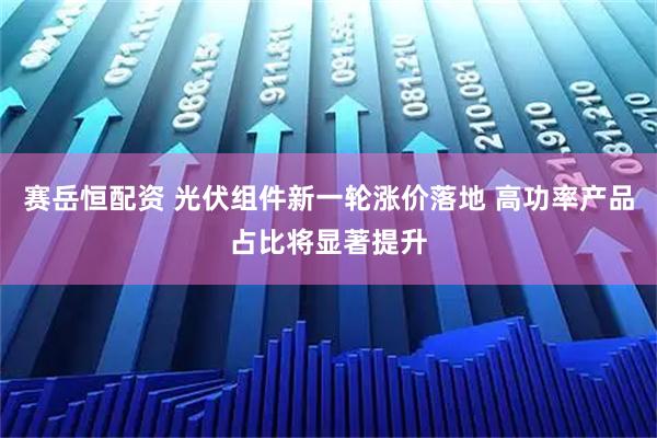 赛岳恒配资 光伏组件新一轮涨价落地 高功率产品占比将显著提升