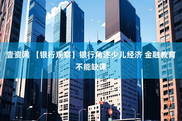 壹资网 【银行观察】银行角逐少儿经济 金融教育不能缺课