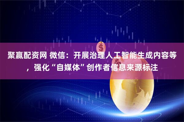 聚赢配资网 微信：开展治理人工智能生成内容等，强化“自媒体”创作者信息来源标注