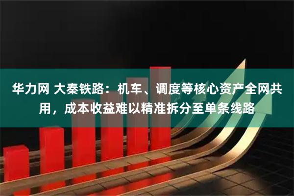 华力网 大秦铁路：机车、调度等核心资产全网共用，成本收益难以精准拆分至单条线路