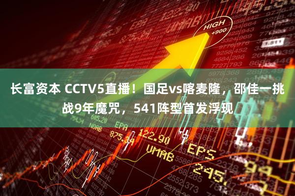 长富资本 CCTV5直播！国足vs喀麦隆，邵佳一挑战9年魔咒，541阵型首发浮现