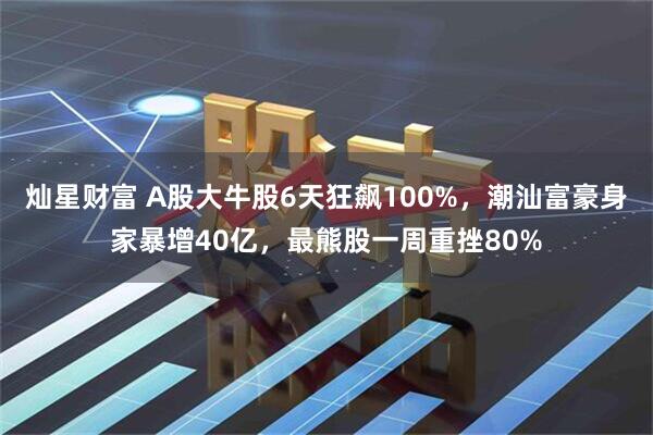 灿星财富 A股大牛股6天狂飙100%，潮汕富豪身家暴增40亿，最熊股一周重挫80%