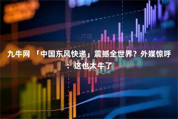 九牛网 「中国东风快递」震撼全世界？外媒惊呼：这也太牛了