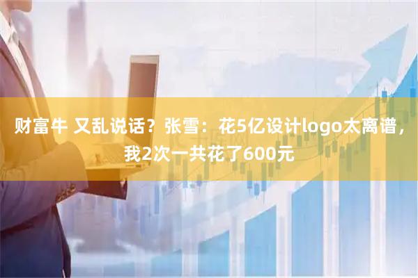 财富牛 又乱说话？张雪：花5亿设计logo太离谱，我2次一共花了600元