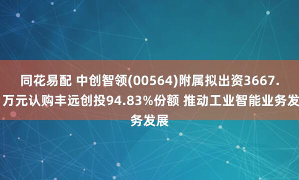 同花易配 中创智领(00564)附属拟出资3667.41万元认购丰远创投94.83%份额 推动工业智能业务发展