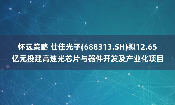怀远策略 仕佳光子(688313.SH)拟12.65亿元投建高速光芯片与器件开发及产业化项目
