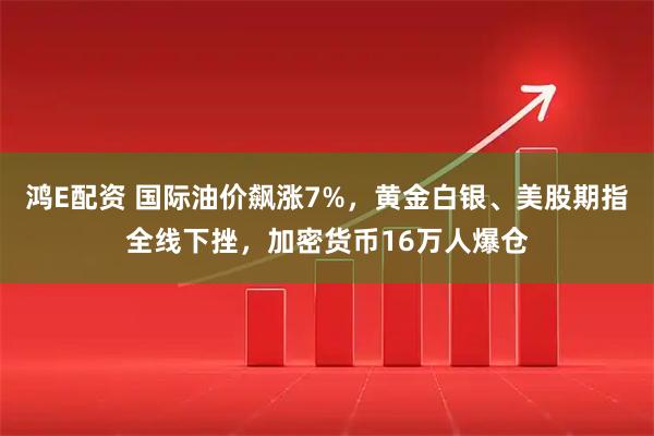 鸿E配资 国际油价飙涨7%,黄金白银、美股期指全线下挫,加密货币16万人爆仓