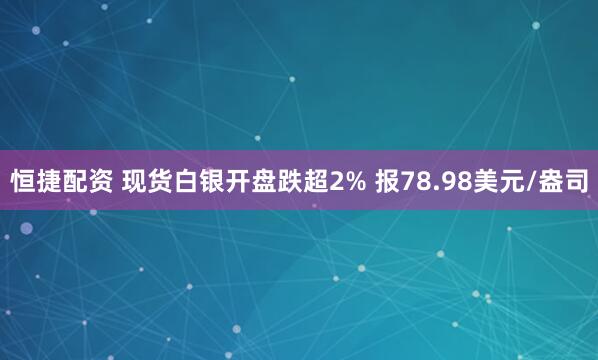 恒捷配资 现货白银开盘跌超2% 报78.98美元/盎司