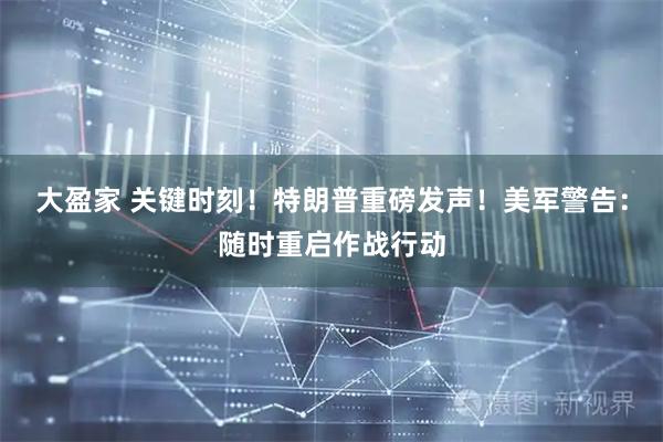 大盈家 关键时刻！特朗普重磅发声！美军警告：随时重启作战行动