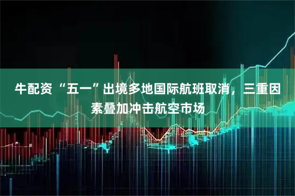 牛配资 “五一”出境多地国际航班取消，三重因素叠加冲击航空市场