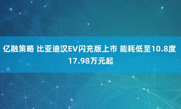 亿融策略 比亚迪汉EV闪充版上市 能耗低至10.8度 17.98万元起