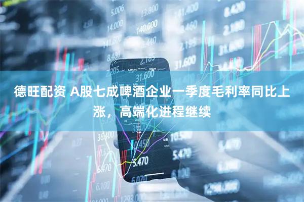 德旺配资 A股七成啤酒企业一季度毛利率同比上涨，高端化进程继续
