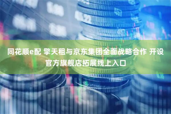 同花顺e配 擎天租与京东集团全面战略合作 开设官方旗舰店拓展线上入口