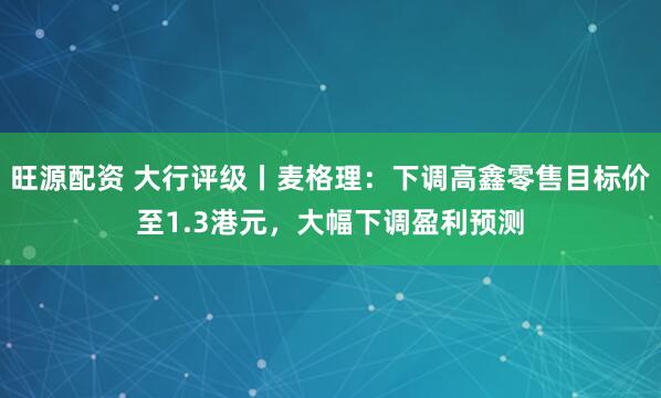 旺源配资 大行评级丨麦格理：下调高鑫零售目标价至1.3港元，大幅下调盈利预测