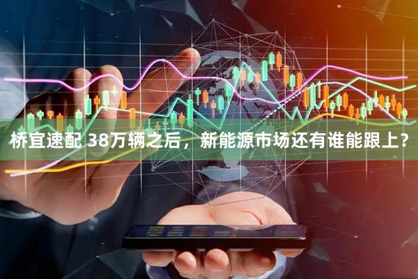 桥宜速配 38万辆之后，新能源市场还有谁能跟上？