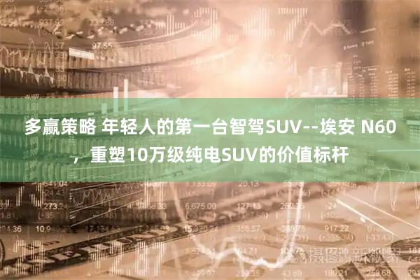多赢策略 年轻人的第一台智驾SUV--埃安 N60，重塑10万级纯电SUV的价值标杆