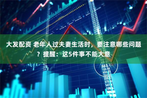 大发配资 老年人过夫妻生活时，要注意哪些问题？提醒：这5件事不能大意