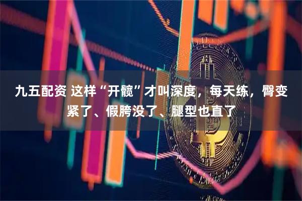 九五配资 这样“开髋”才叫深度，每天练，臀变紧了、假胯没了、腿型也直了