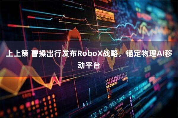 上上策 曹操出行发布RoboX战略，锚定物理AI移动平台