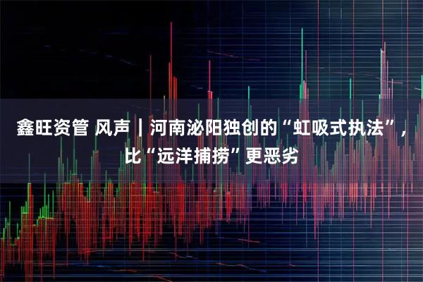 鑫旺资管 风声｜河南泌阳独创的“虹吸式执法”，比“远洋捕捞”更恶劣