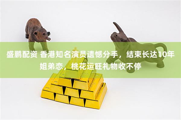 盛鹏配资 香港知名演员遗憾分手,结束长达10年姐弟恋,桃花运旺礼物收不停