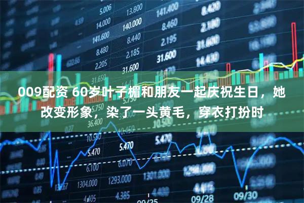 009配资 60岁叶子楣和朋友一起庆祝生日，她改变形象，染了一头黄毛，穿衣打扮时