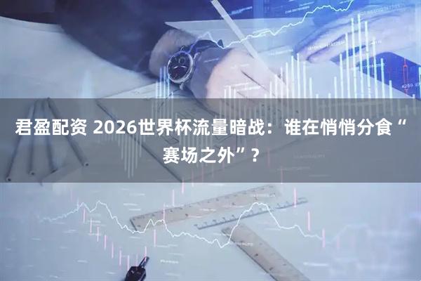 君盈配资 2026世界杯流量暗战：谁在悄悄分食“赛场之外”？