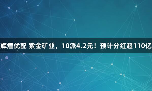辉煌优配 紫金矿业，10派4.2元！预计分红超110亿