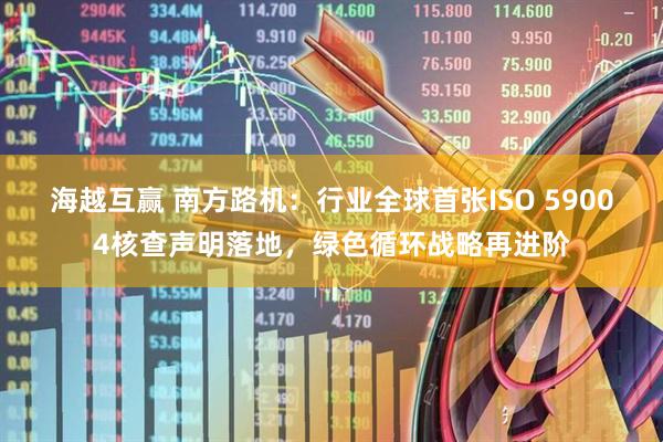 海越互赢 南方路机：行业全球首张ISO 59004核查声明落地，绿色循环战略再进阶