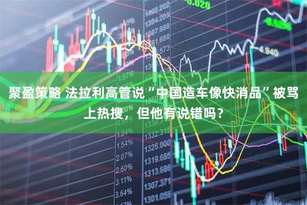 聚盈策略 法拉利高管说“中国造车像快消品”被骂上热搜，但他有说错吗？