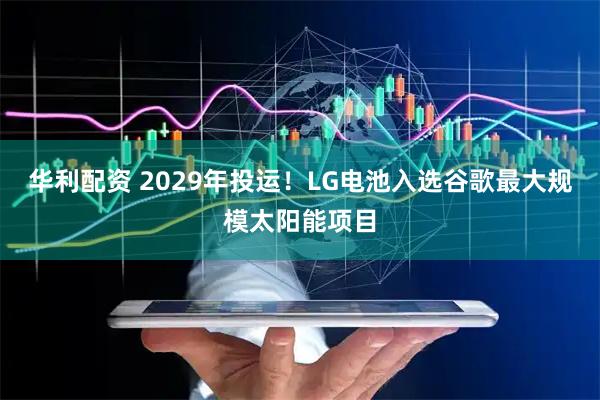 华利配资 2029年投运！LG电池入选谷歌最大规模太阳能项目