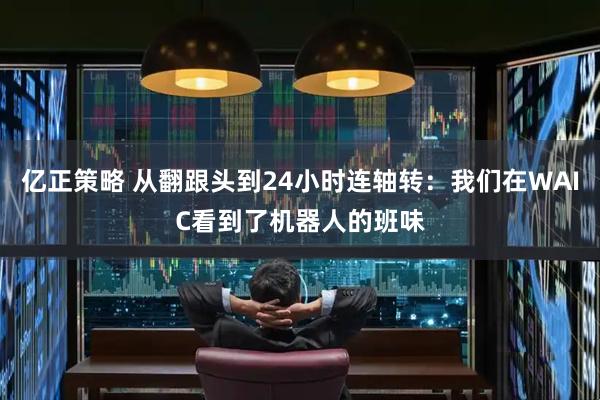 亿正策略 从翻跟头到24小时连轴转：我们在WAIC看到了机器人的班味