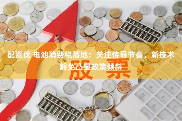 配资伐 电池消费税落地：关注传导节奏，新技术豁免凸显政策倾斜