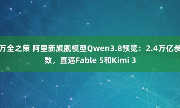 万全之策 阿里新旗舰模型Qwen3.8预览：2.4万亿参数，直逼Fable 5和Kimi 3