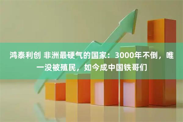 鸿泰利创 非洲最硬气的国家：3000年不倒，唯一没被殖民，如今成中国铁哥们
