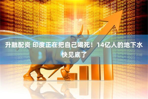 升融配资 印度正在把自己喝死！14亿人的地下水快见底了