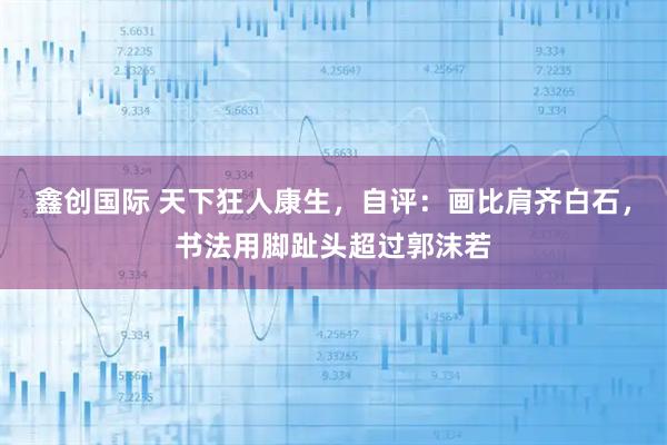 鑫创国际 天下狂人康生，自评：画比肩齐白石，书法用脚趾头超过郭沫若