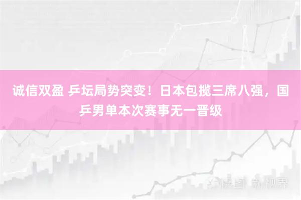 诚信双盈 乒坛局势突变！日本包揽三席八强，国乒男单本次赛事无一晋级