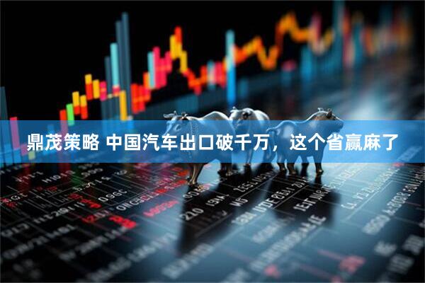 鼎茂策略 中国汽车出口破千万，这个省赢麻了