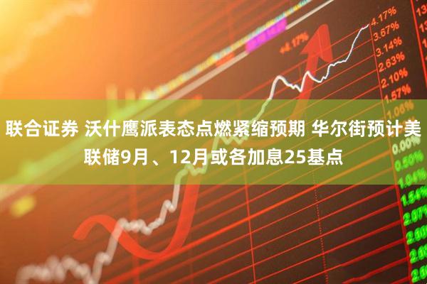 联合证券 沃什鹰派表态点燃紧缩预期 华尔街预计美联储9月、12月或各加息25基点