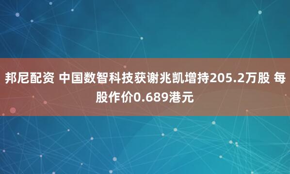 邦尼配资 中国数智科技获谢兆凯增持205.2万股 每股作价0.689港元