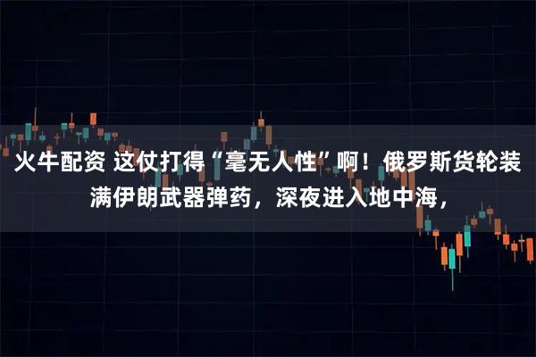 火牛配资 这仗打得“毫无人性”啊！俄罗斯货轮装满伊朗武器弹药，深夜进入地中海，