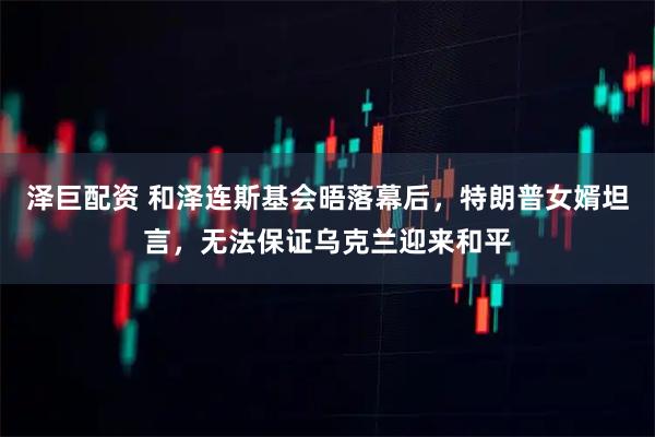 泽巨配资 和泽连斯基会晤落幕后，特朗普女婿坦言，无法保证乌克兰迎来和平