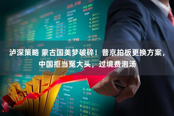 泸深策略 蒙古国美梦破碎！普京拍板更换方案，中国拒当冤大头，过境费泡汤